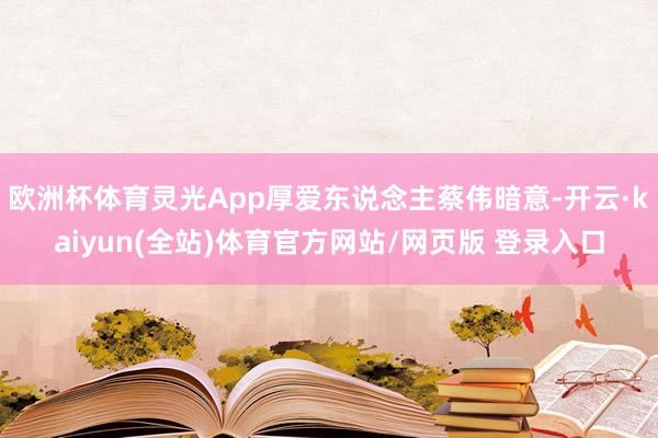 欧洲杯体育灵光App厚爱东说念主蔡伟暗意-开云·kaiyun(全站)体育官方网站/网页版 登录入口