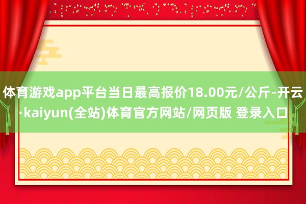 体育游戏app平台当日最高报价18.00元/公斤-开云·kaiyun(全站)体育官方网站/网页版 登录入口