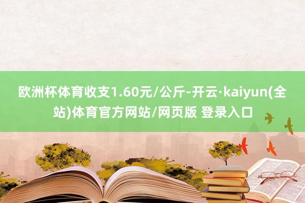 欧洲杯体育收支1.60元/公斤-开云·kaiyun(全站)体育官方网站/网页版 登录入口