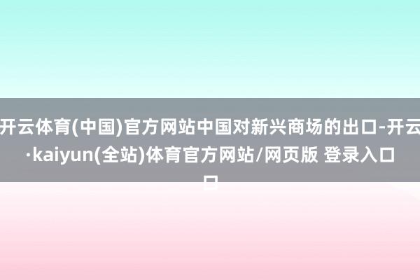 开云体育(中国)官方网站中国对新兴商场的出口-开云·kaiyun(全站)体育官方网站/网页版 登录入口