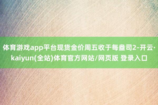 体育游戏app平台现货金价周五收于每盎司2-开云·kaiyun(全站)体育官方网站/网页版 登录入口