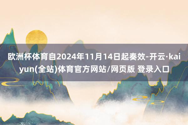 欧洲杯体育自2024年11月14日起奏效-开云·kaiyun(全站)体育官方网站/网页版 登录入口