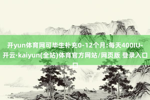 开yun体育网可毕生补充0-12个月:每天400IU-开云·kaiyun(全站)体育官方网站/网页版 登录入口