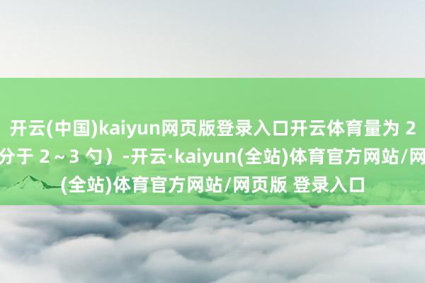 开云(中国)kaiyun网页版登录入口开云体育量为 20～28 克（十分于 2～3 勺）-开云·kaiyun(全站)体育官方网站/网页版 登录入口