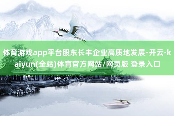 体育游戏app平台股东长丰企业高质地发展-开云·kaiyun(全站)体育官方网站/网页版 登录入口