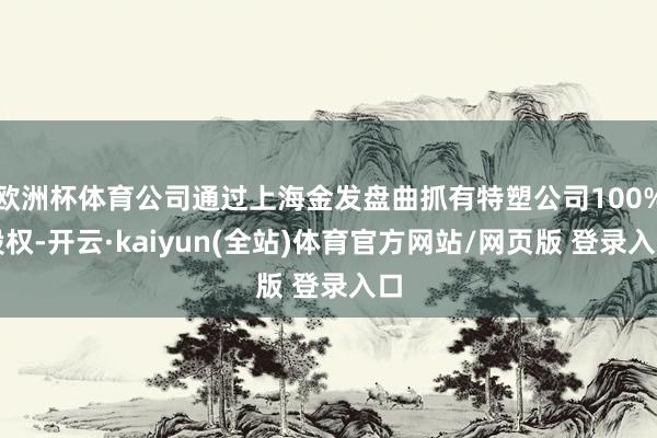 欧洲杯体育公司通过上海金发盘曲抓有特塑公司100%股权-开云·kaiyun(全站)体育官方网站/网页版 登录入口
