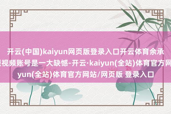 开云(中国)kaiyun网页版登录入口开云体育余承东之前莫得我方的短视频账号是一大缺憾-开云·kaiyun(全站)体育官方网站/网页版 登录入口