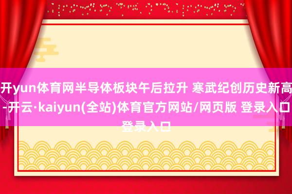 开yun体育网半导体板块午后拉升 寒武纪创历史新高-开云·kaiyun(全站)体育官方网站/网页版 登录入口