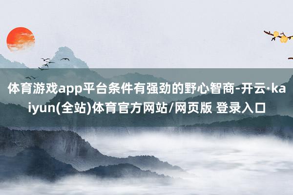体育游戏app平台条件有强劲的野心智商-开云·kaiyun(全站)体育官方网站/网页版 登录入口