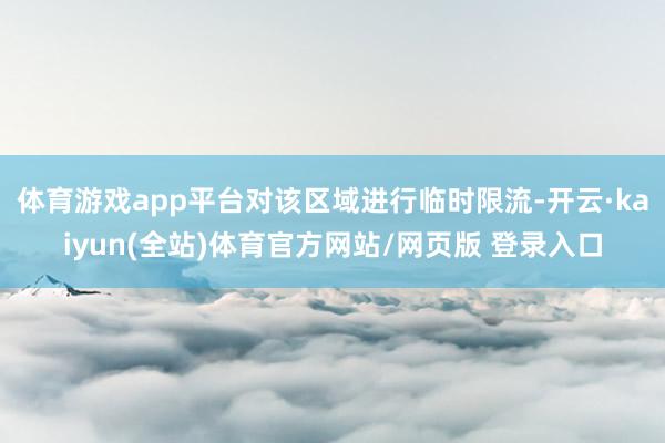 体育游戏app平台对该区域进行临时限流-开云·kaiyun(全站)体育官方网站/网页版 登录入口