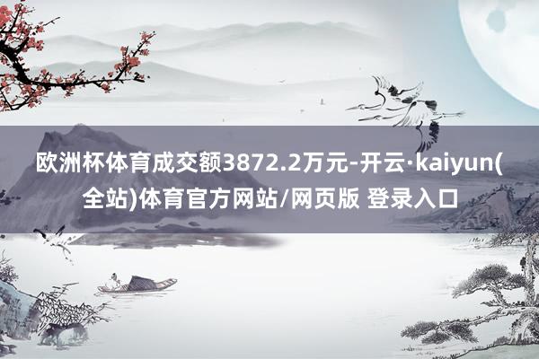 欧洲杯体育成交额3872.2万元-开云·kaiyun(全站)体育官方网站/网页版 登录入口