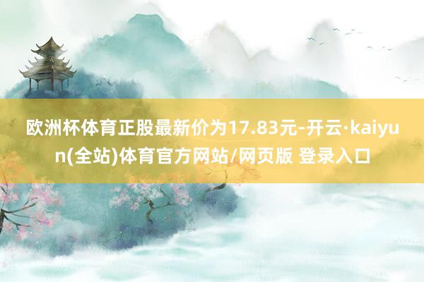 欧洲杯体育正股最新价为17.83元-开云·kaiyun(全站)体育官方网站/网页版 登录入口