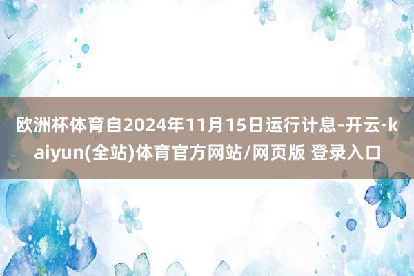 欧洲杯体育自2024年11月15日运行计息-开云·kaiyun(全站)体育官方网站/网页版 登录入口