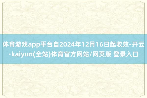 体育游戏app平台自2024年12月16日起收效-开云·kaiyun(全站)体育官方网站/网页版 登录入口
