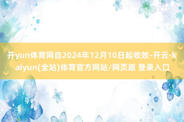 开yun体育网自2024年12月10日起收效-开云·kaiyun(全站)体育官方网站/网页版 登录入口