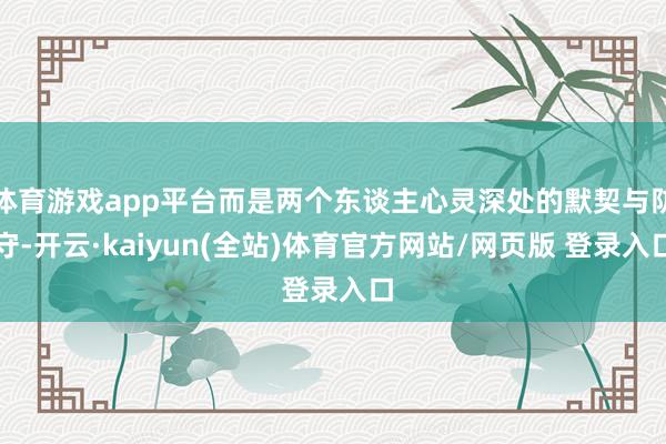 体育游戏app平台而是两个东谈主心灵深处的默契与防守-开云·kaiyun(全站)体育官方网站/网页版 登录入口