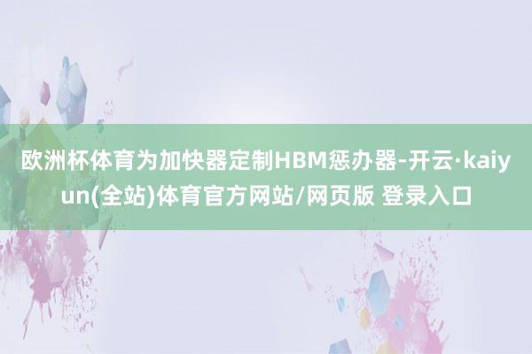 欧洲杯体育为加快器定制HBM惩办器-开云·kaiyun(全站)体育官方网站/网页版 登录入口