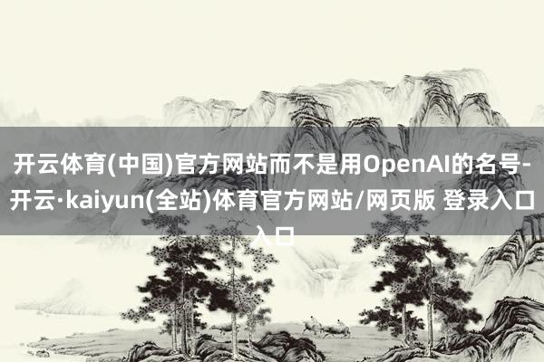 开云体育(中国)官方网站而不是用OpenAI的名号-开云·kaiyun(全站)体育官方网站/网页版 登录入口