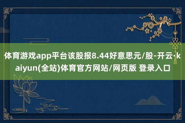 体育游戏app平台该股报8.44好意思元/股-开云·kaiyun(全站)体育官方网站/网页版 登录入口