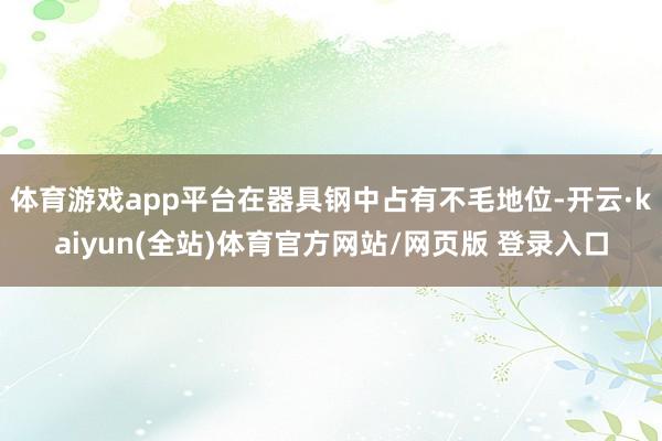 体育游戏app平台在器具钢中占有不毛地位-开云·kaiyun(全站)体育官方网站/网页版 登录入口