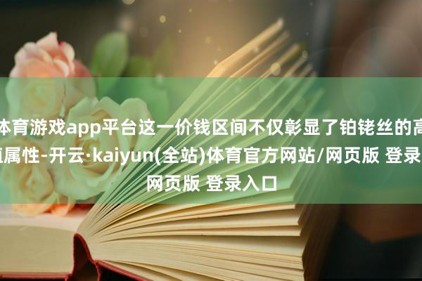 体育游戏app平台这一价钱区间不仅彰显了铂铑丝的高价值属性-开云·kaiyun(全站)体育官方网站/网页版 登录入口