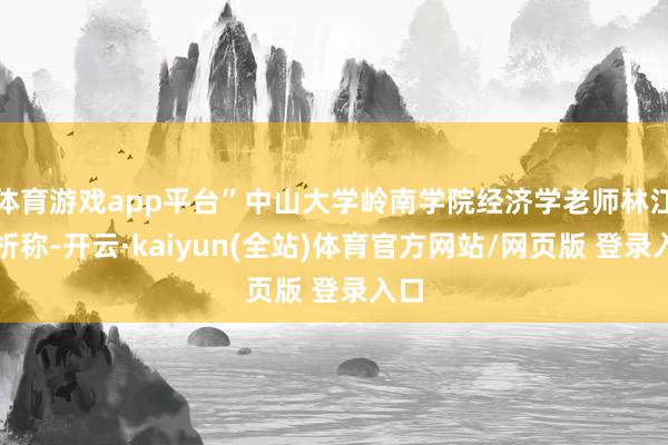 体育游戏app平台”中山大学岭南学院经济学老师林江分析称-开云·kaiyun(全站)体育官方网站/网页版 登录入口