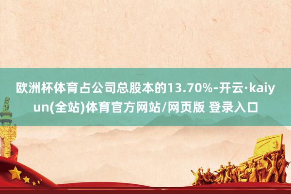 欧洲杯体育占公司总股本的13.70%-开云·kaiyun(全站)体育官方网站/网页版 登录入口