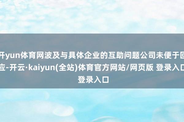 开yun体育网波及与具体企业的互助问题公司未便于回应-开云·kaiyun(全站)体育官方网站/网页版 登录入口