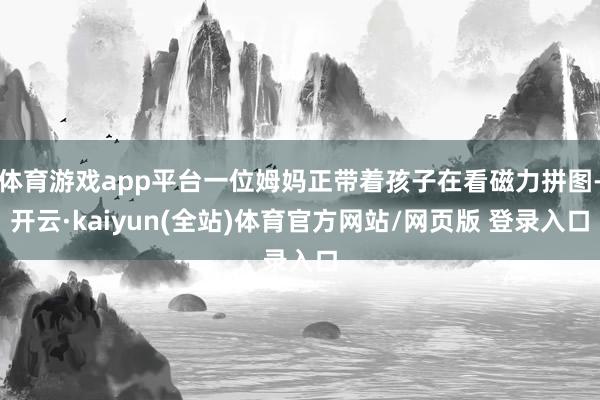 体育游戏app平台一位姆妈正带着孩子在看磁力拼图-开云·kaiyun(全站)体育官方网站/网页版 登录入口