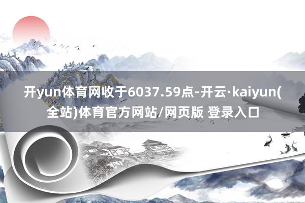 开yun体育网收于6037.59点-开云·kaiyun(全站)体育官方网站/网页版 登录入口