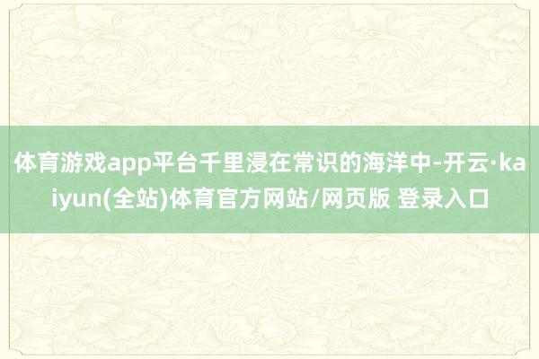 体育游戏app平台千里浸在常识的海洋中-开云·kaiyun(全站)体育官方网站/网页版 登录入口