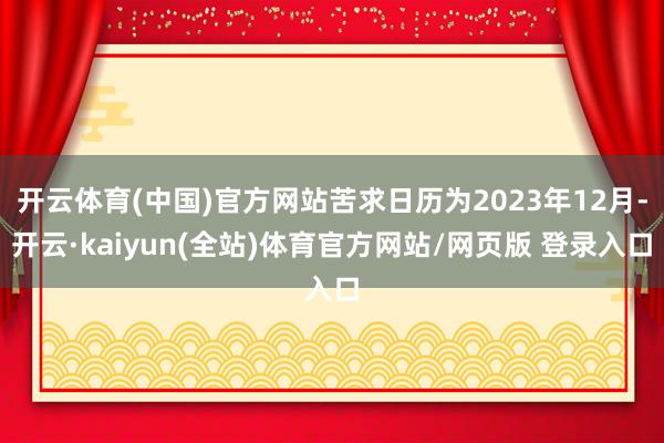 开云体育(中国)官方网站苦求日历为2023年12月-开云·kaiyun(全站)体育官方网站/网页版 登录入口