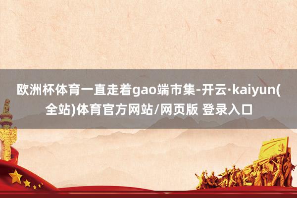 欧洲杯体育一直走着gao端市集-开云·kaiyun(全站)体育官方网站/网页版 登录入口