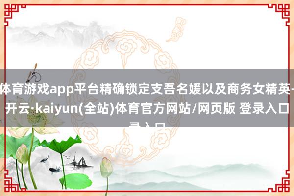 体育游戏app平台精确锁定支吾名媛以及商务女精英-开云·kaiyun(全站)体育官方网站/网页版 登录入口