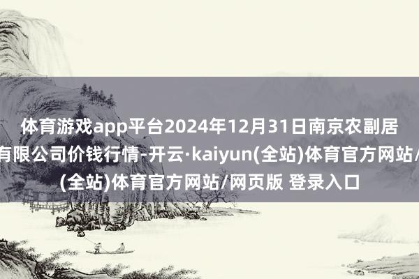 体育游戏app平台2024年12月31日南京农副居品物发配送中心有限公司价钱行情-开云·kaiyun(全站)体育官方网站/网页版 登录入口