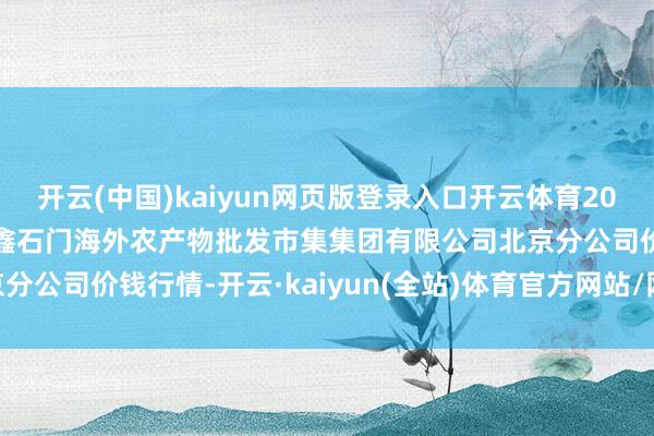 开云(中国)kaiyun网页版登录入口开云体育2024年12月31日北京顺鑫石门海外农产物批发市集集团有限公司北京分公司价钱行情-开云·kaiyun(全站)体育官方网站/网页版 登录入口