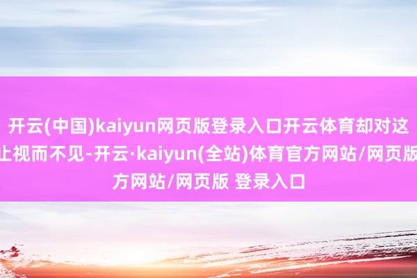 开云(中国)kaiyun网页版登录入口开云体育却对这一危境举止视而不见-开云·kaiyun(全站)体育官方网站/网页版 登录入口