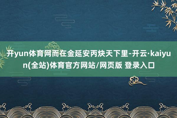 开yun体育网而在金延安丙炔天下里-开云·kaiyun(全站)体育官方网站/网页版 登录入口