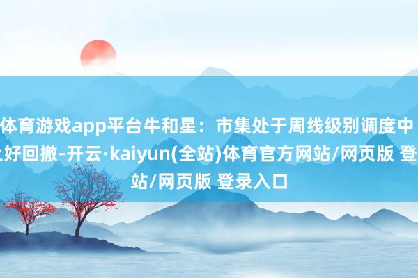 体育游戏app平台牛和星：市集处于周线级别调度中 要抑止好回撤-开云·kaiyun(全站)体育官方网站/网页版 登录入口