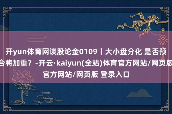 开yun体育网谈股论金0109丨大小盘分化 是否预示多空不合将加重？-开云·kaiyun(全站)体育官方网站/网页版 登录入口
