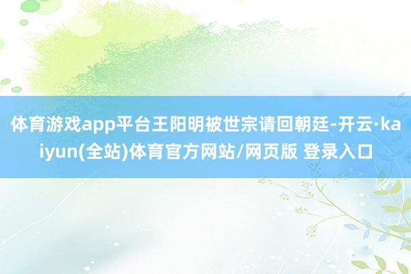 体育游戏app平台王阳明被世宗请回朝廷-开云·kaiyun(全站)体育官方网站/网页版 登录入口