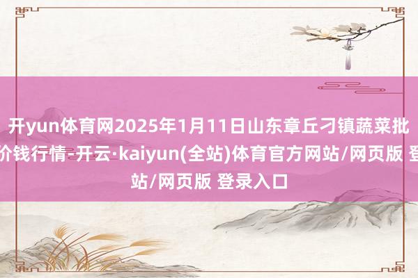 开yun体育网2025年1月11日山东章丘刁镇蔬菜批发阛阓价钱行情-开云·kaiyun(全站)体育官方网站/网页版 登录入口