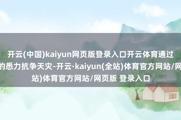 开云(中国)kaiyun网页版登录入口开云体育通过近乎愚公移山的悉力抗争天灾-开云·kaiyun(全站)体育官方网站/网页版 登录入口