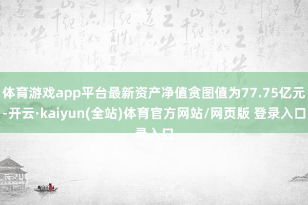 体育游戏app平台最新资产净值贪图值为77.75亿元-开云·kaiyun(全站)体育官方网站/网页版 登录入口