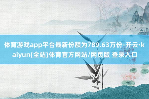 体育游戏app平台最新份额为789.63万份-开云·kaiyun(全站)体育官方网站/网页版 登录入口
