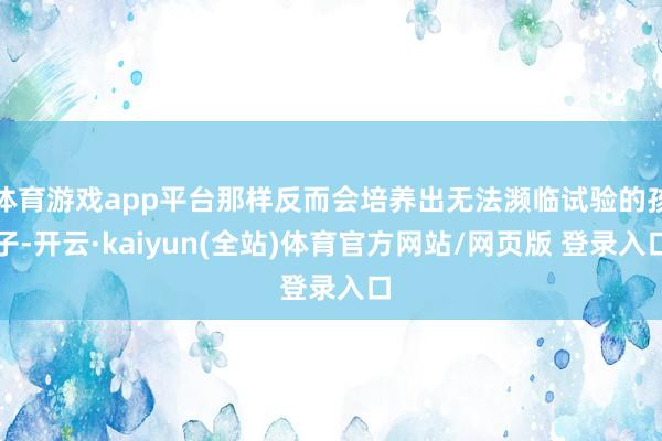 体育游戏app平台那样反而会培养出无法濒临试验的孩子-开云·kaiyun(全站)体育官方网站/网页版 登录入口
