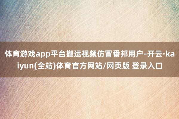 体育游戏app平台搬运视频仿冒番邦用户-开云·kaiyun(全站)体育官方网站/网页版 登录入口